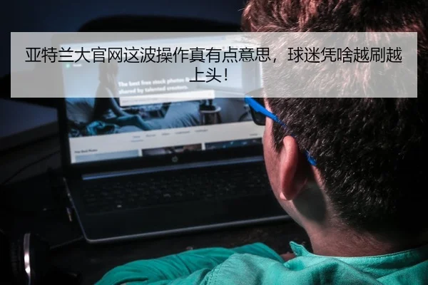 亚特兰大官网这波操作真有点意思，球迷凭啥越刷越上头！