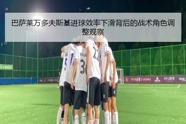 巴萨莱万多夫斯基进球效率下滑背后的战术角色调整观察