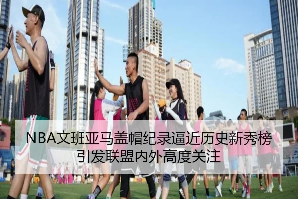 NBA文班亚马盖帽纪录逼近历史新秀榜引发联盟内外高度关注