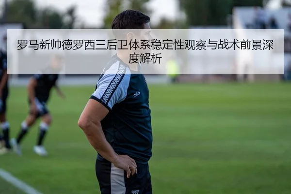 罗马新帅德罗西三后卫体系稳定性观察与战术前景深度解析