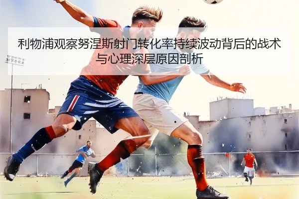 利物浦观察努涅斯射门转化率持续波动背后的战术与心理深层原因剖析
