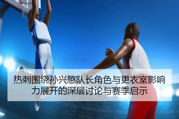 热刺围绕孙兴慜队长角色与更衣室影响力展开的深层讨论与赛季启示