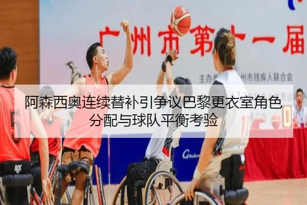 阿森西奥连续替补引争议巴黎更衣室角色分配与球队平衡考验